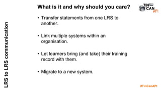 #TinCanAPI
LRStoLRScommunication
• Transfer statements from one LRS to
another.
• Link multiple systems within an
organisation.
• Let learners bring (and take) their training
record with them.
• Migrate to a new system.
What is it and why should you care?
 