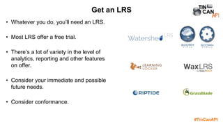 #TinCanAPI
• Whatever you do, you’ll need an LRS.
• Most LRS offer a free trial.
• There’s a lot of variety in the level of
analytics, reporting and other features
on offer.
• Consider your immediate and possible
future needs.
• Consider conformance.
Get an LRS
 