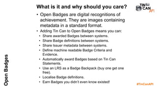 #TinCanAPI
OpenBadges
• Open Badges are digital recognitions of
achievement. They are images containing
metadata in a standard format.
• Adding Tin Can to Open Badges means you can:
• Share awarded Badges between systems.
• Share Badge definitions between systems.
• Share Issuer metadata between systems.
• Define machine readable Badge Criteria and
Evidence.
• Automatically award Badges based on Tin Can
Statements.
• Use an LRS as a Badge Backpack (buy one get one
free).
• Localise Badge definitions.
• Earn Badges you didn’t even know existed!
What is it and why should you care?
 
