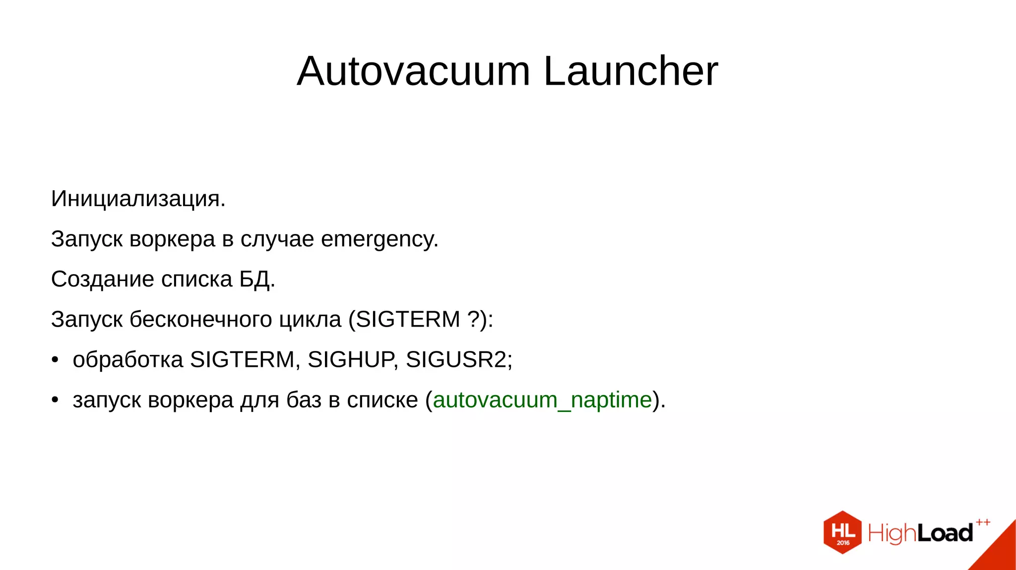 Autovacuum Launcher
Инициализация.
Запуск воркера в случае emergency.
Создание списка БД.
Запуск бесконечного цикла (SIGTERM ?):
● обработка SIGTERM, SIGHUP, SIGUSR2;
● запуск воркера для баз в списке (autovacuum_naptime).
 