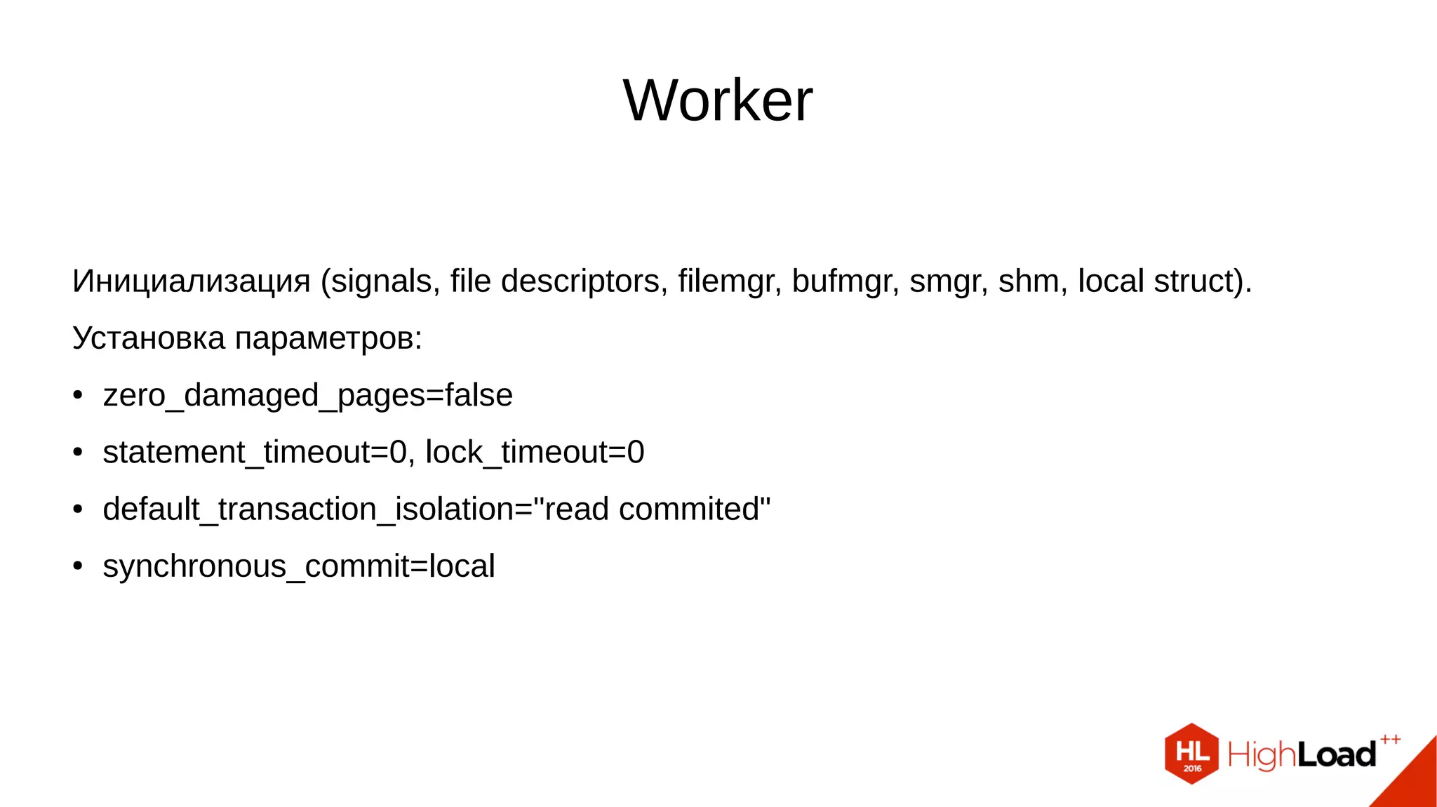 Worker
Инициализация (signals, file descriptors, filemgr, bufmgr, smgr, shm, local struct).
Установка параметров:
● zero_damaged_pages=false
● statement_timeout=0, lock_timeout=0
● default_transaction_isolation="read commited"
● synchronous_commit=local
 
