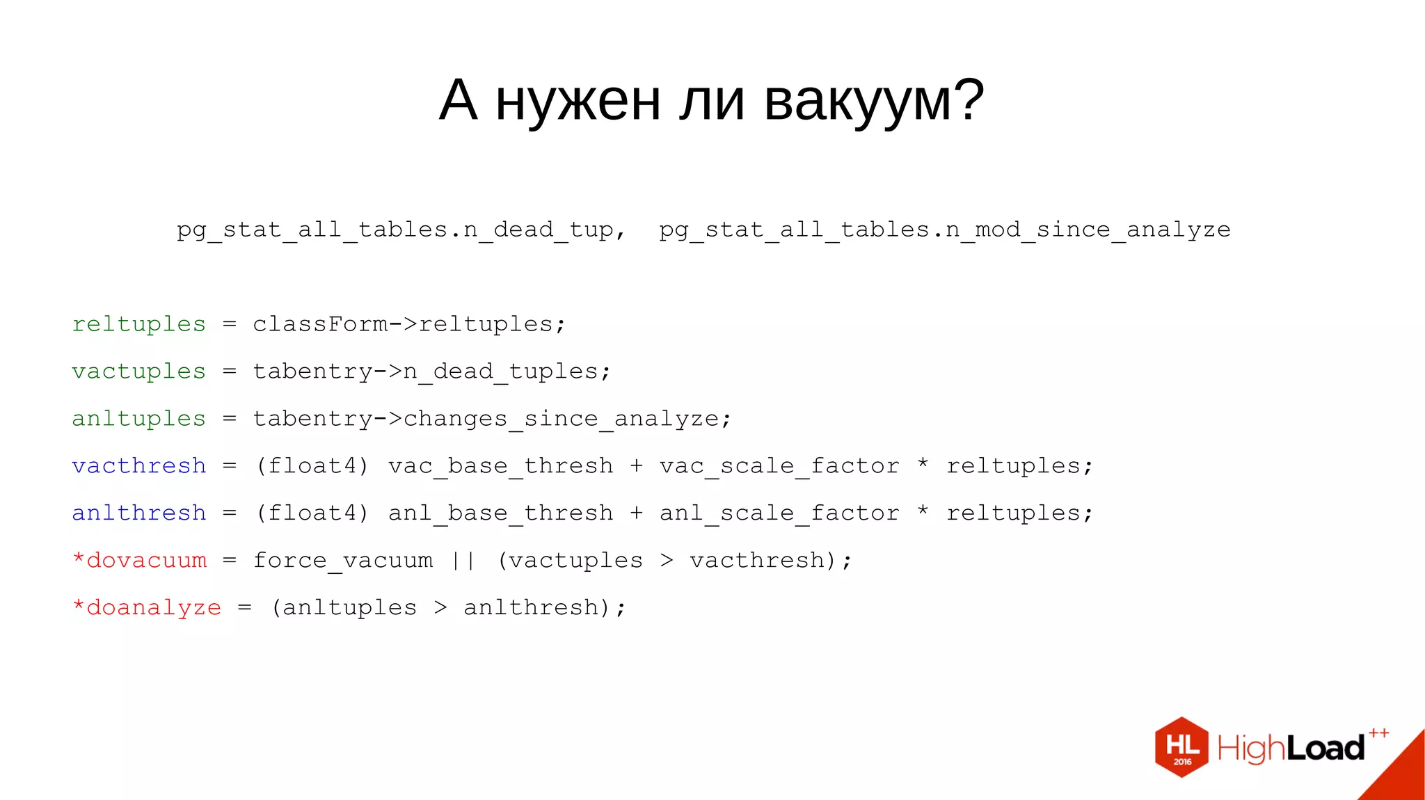А нужен ли вакуум?
pg_stat_all_tables.n_dead_tup, pg_stat_all_tables.n_mod_since_analyze
reltuples = classForm->reltuples;
vactuples = tabentry->n_dead_tuples;
anltuples = tabentry->changes_since_analyze;
vacthresh = (float4) vac_base_thresh + vac_scale_factor * reltuples;
anlthresh = (float4) anl_base_thresh + anl_scale_factor * reltuples;
*dovacuum = force_vacuum || (vactuples > vacthresh);
*doanalyze = (anltuples > anlthresh);
 