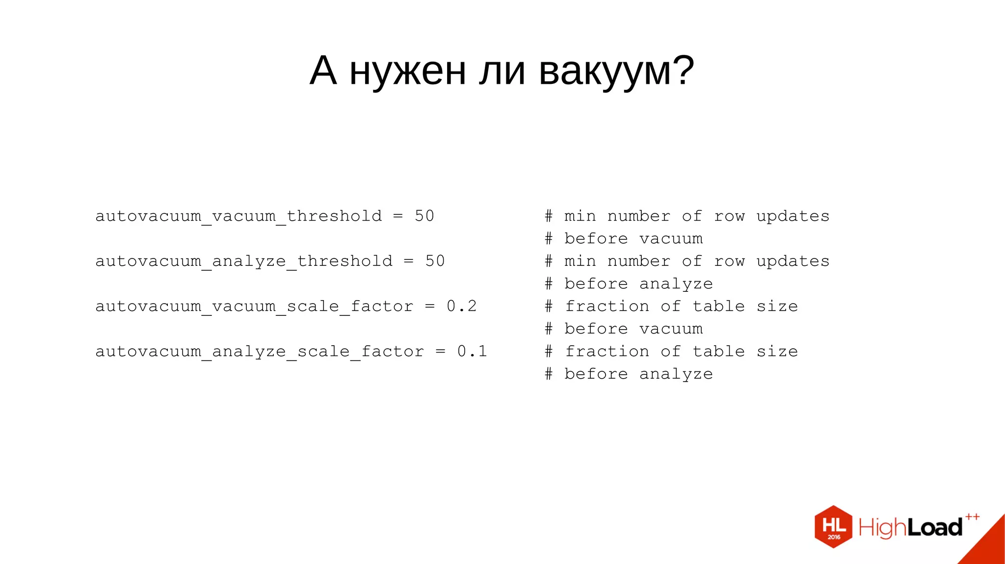 А нужен ли вакуум?
autovacuum_vacuum_threshold = 50 # min number of row updates
# before vacuum
autovacuum_analyze_threshold = 50 # min number of row updates
# before analyze
autovacuum_vacuum_scale_factor = 0.2 # fraction of table size
# before vacuum
autovacuum_analyze_scale_factor = 0.1 # fraction of table size
# before analyze
 