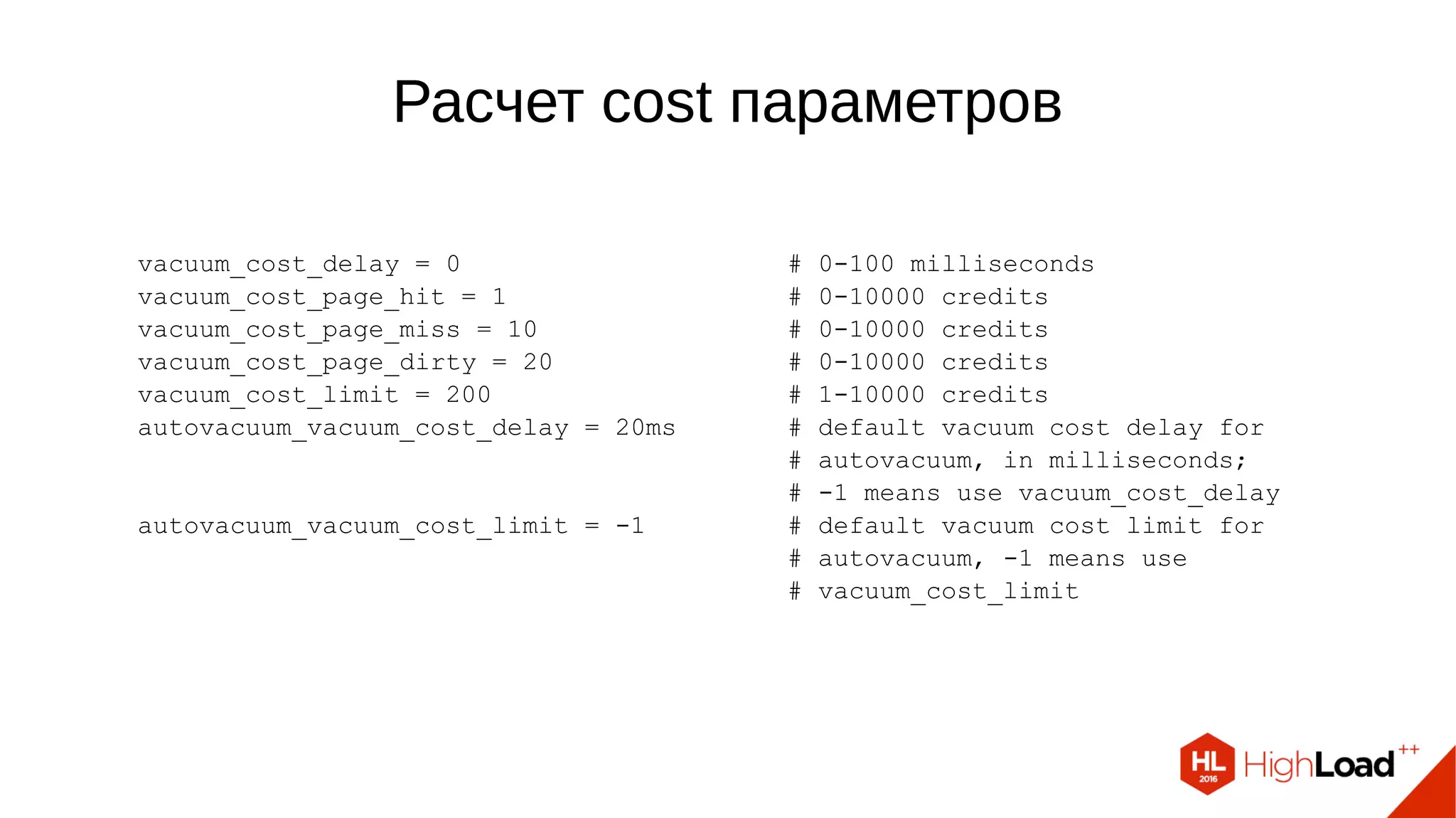 Расчет cost параметров
vacuum_cost_delay = 0 # 0-100 milliseconds
vacuum_cost_page_hit = 1 # 0-10000 credits
vacuum_cost_page_miss = 10 # 0-10000 credits
vacuum_cost_page_dirty = 20 # 0-10000 credits
vacuum_cost_limit = 200 # 1-10000 credits
autovacuum_vacuum_cost_delay = 20ms # default vacuum cost delay for
# autovacuum, in milliseconds;
# -1 means use vacuum_cost_delay
autovacuum_vacuum_cost_limit = -1 # default vacuum cost limit for
# autovacuum, -1 means use
# vacuum_cost_limit
 