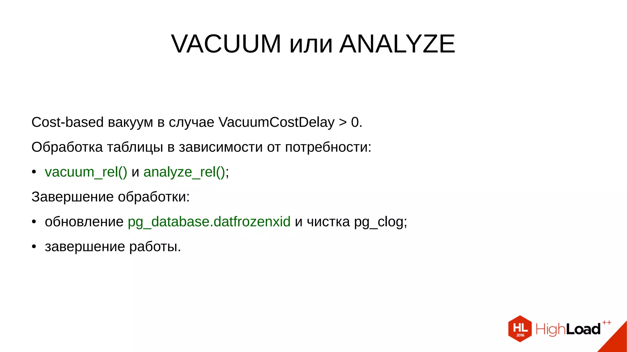 VACUUM или ANALYZE
Cost-based вакуум в случае VacuumCostDelay > 0.
Обработка таблицы в зависимости от потребности:
● vacuum_rel() и analyze_rel();
Завершение обработки:
● обновление pg_database.datfrozenxid и чистка pg_clog;
● завершение работы.
 