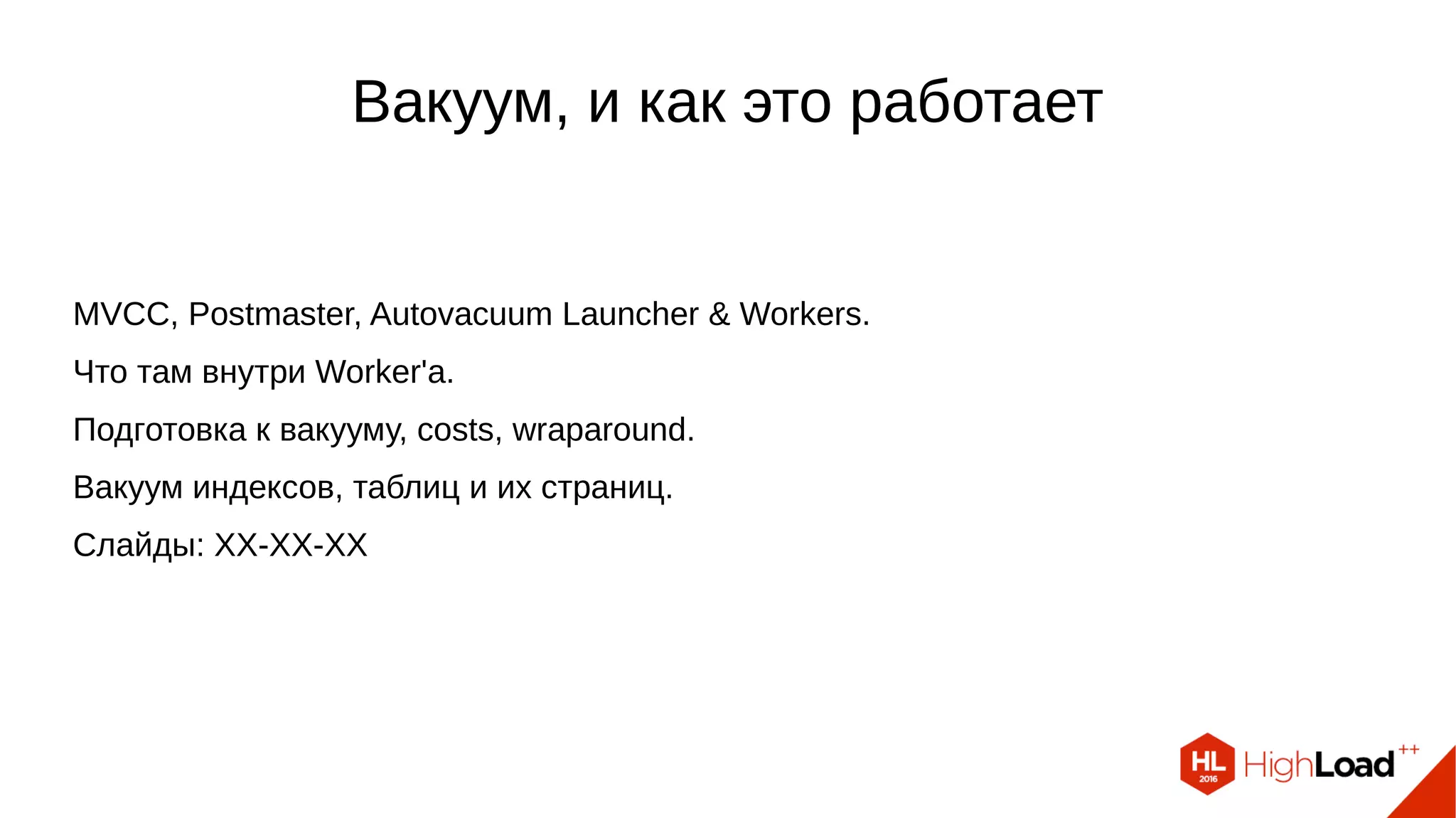 Вакуум, и как это работает
MVCC, Postmaster, Autovacuum Launcher & Workers.
Что там внутри Worker'а.
Подготовка к вакууму, costs, wraparound.
Вакуум индексов, таблиц и их страниц.
Слайды: https://goo.gl/iScq7g
 