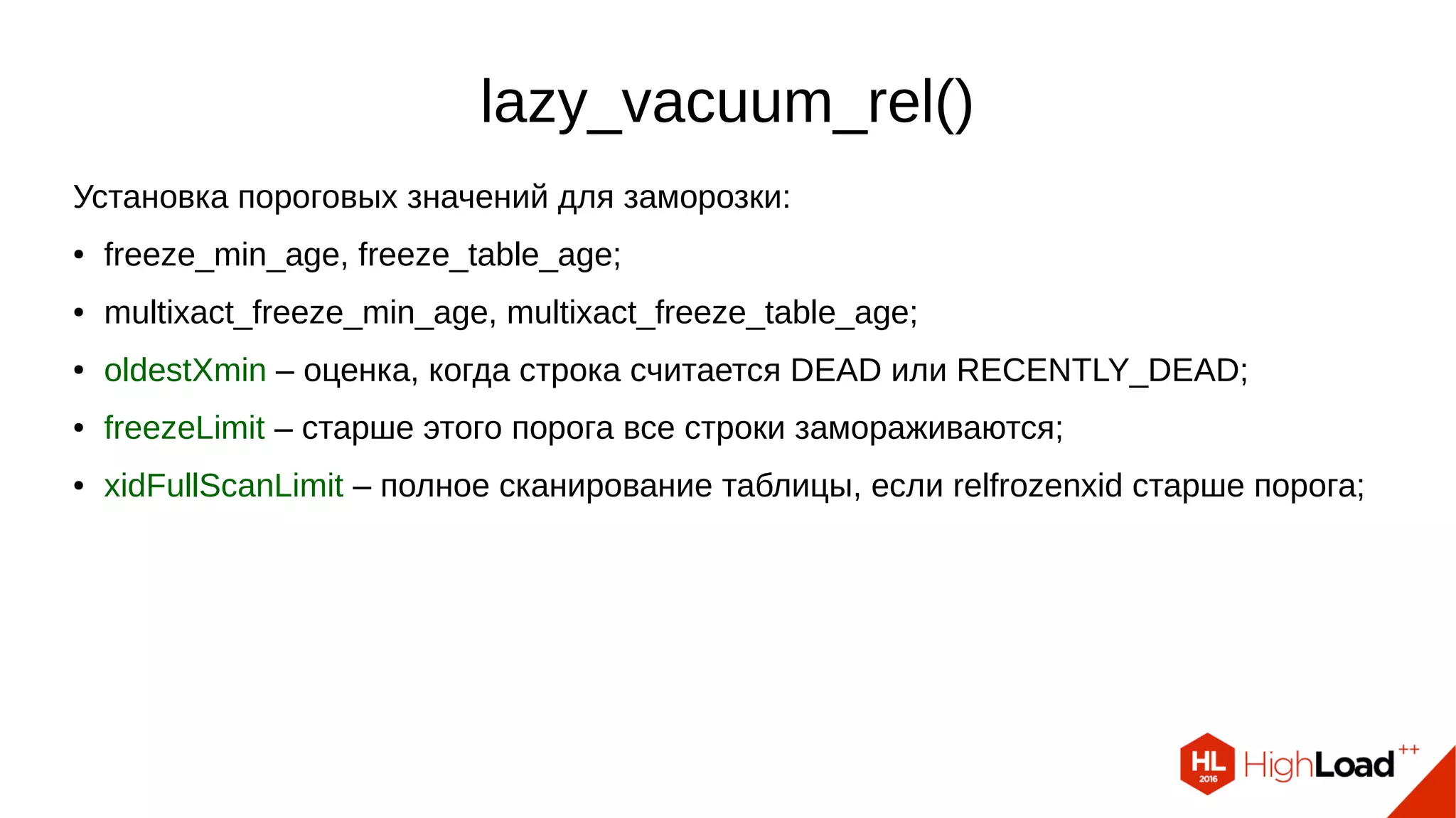 lazy_vacuum_rel()
Установка пороговых значений для заморозки:
● freeze_min_age, freeze_table_age;
● multixact_freeze_min_age, multixact_freeze_table_age;
● oldestXmin – оценка, когда строка считается DEAD или RECENTLY_DEAD;
● freezeLimit – старше этого порога все строки замораживаются;
● xidFullScanLimit – полное сканирование таблицы, если relfrozenxid старше порога;
 