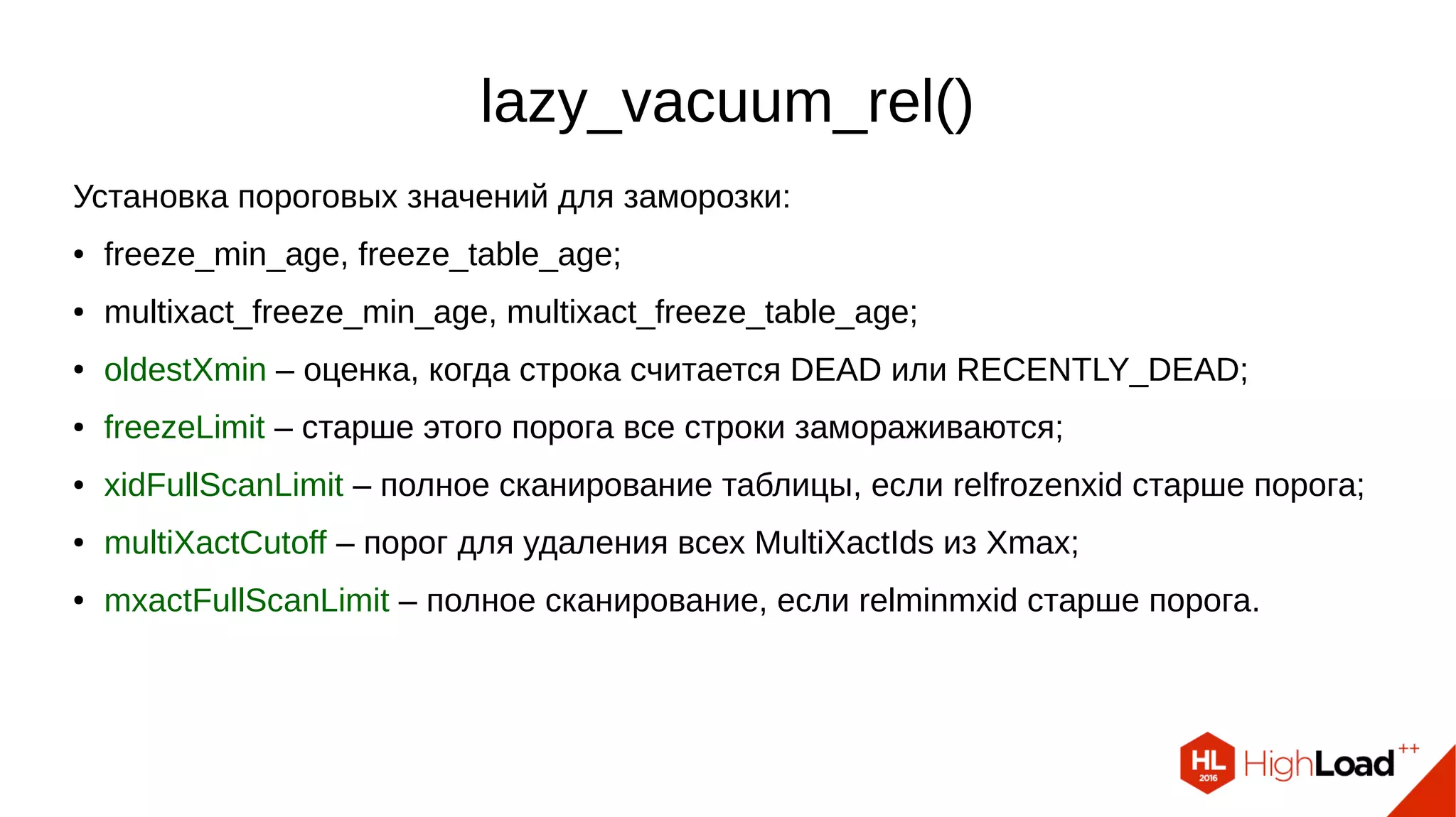 lazy_vacuum_rel()
Установка пороговых значений для заморозки:
● freeze_min_age, freeze_table_age;
● multixact_freeze_min_age, multixact_freeze_table_age;
● oldestXmin – оценка, когда строка считается DEAD или RECENTLY_DEAD;
● freezeLimit – старше этого порога все строки замораживаются;
● xidFullScanLimit – полное сканирование таблицы, если relfrozenxid старше порога;
● multiXactCutoff – порог для удаления всех MultiXactIds из Xmax;
● mxactFullScanLimit – полное сканирование, если relminmxid старше порога.
 