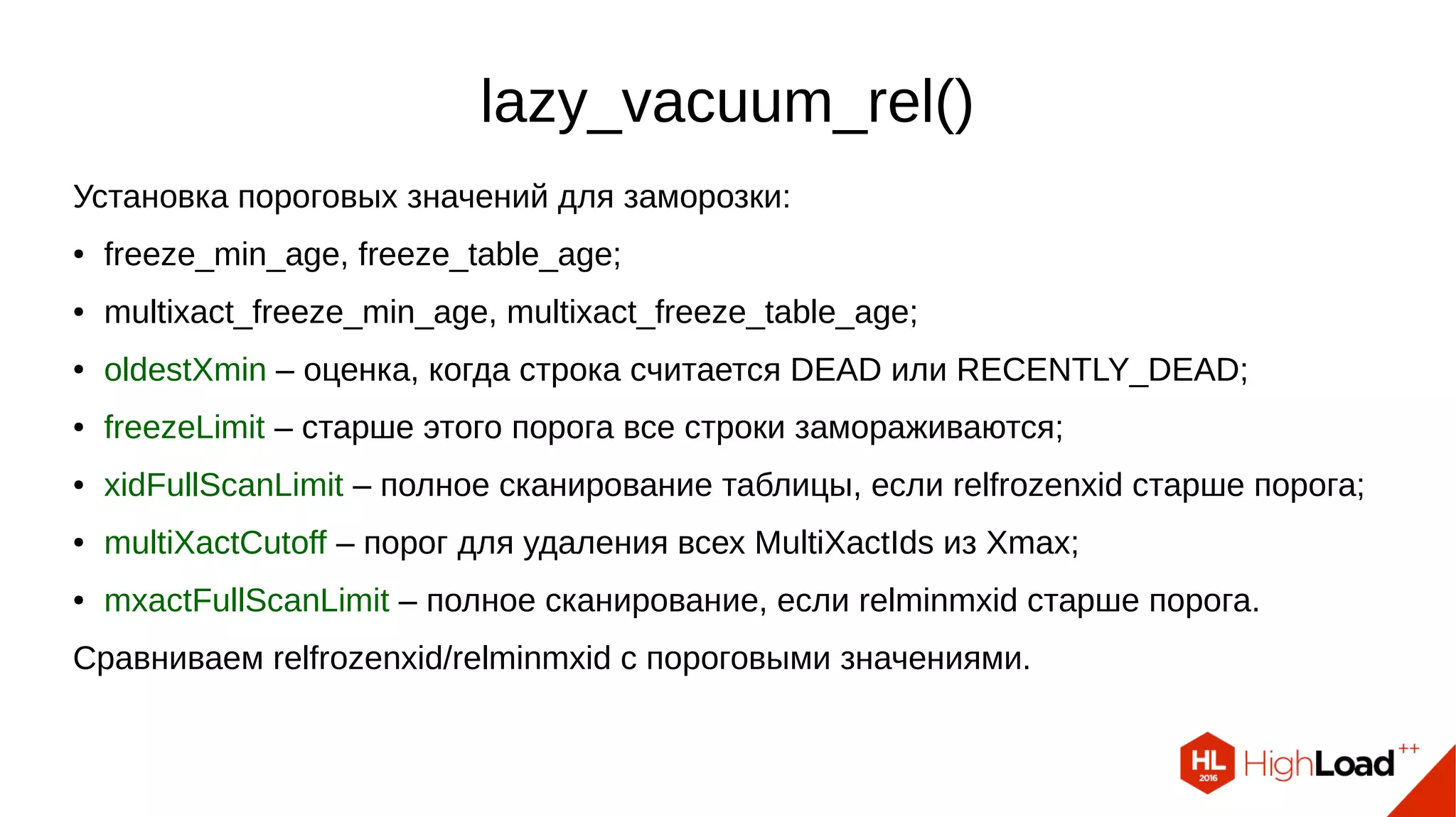 lazy_vacuum_rel()
Установка пороговых значений для заморозки:
● freeze_min_age, freeze_table_age;
● multixact_freeze_min_age, multixact_freeze_table_age;
● oldestXmin – оценка, когда строка считается DEAD или RECENTLY_DEAD;
● freezeLimit – старше этого порога все строки замораживаются;
● xidFullScanLimit – полное сканирование таблицы, если relfrozenxid старше порога;
● multiXactCutoff – порог для удаления всех MultiXactIds из Xmax;
● mxactFullScanLimit – полное сканирование, если relminmxid старше порога.
Сравниваем relfrozenxid/relminmxid с пороговыми значениями.
 