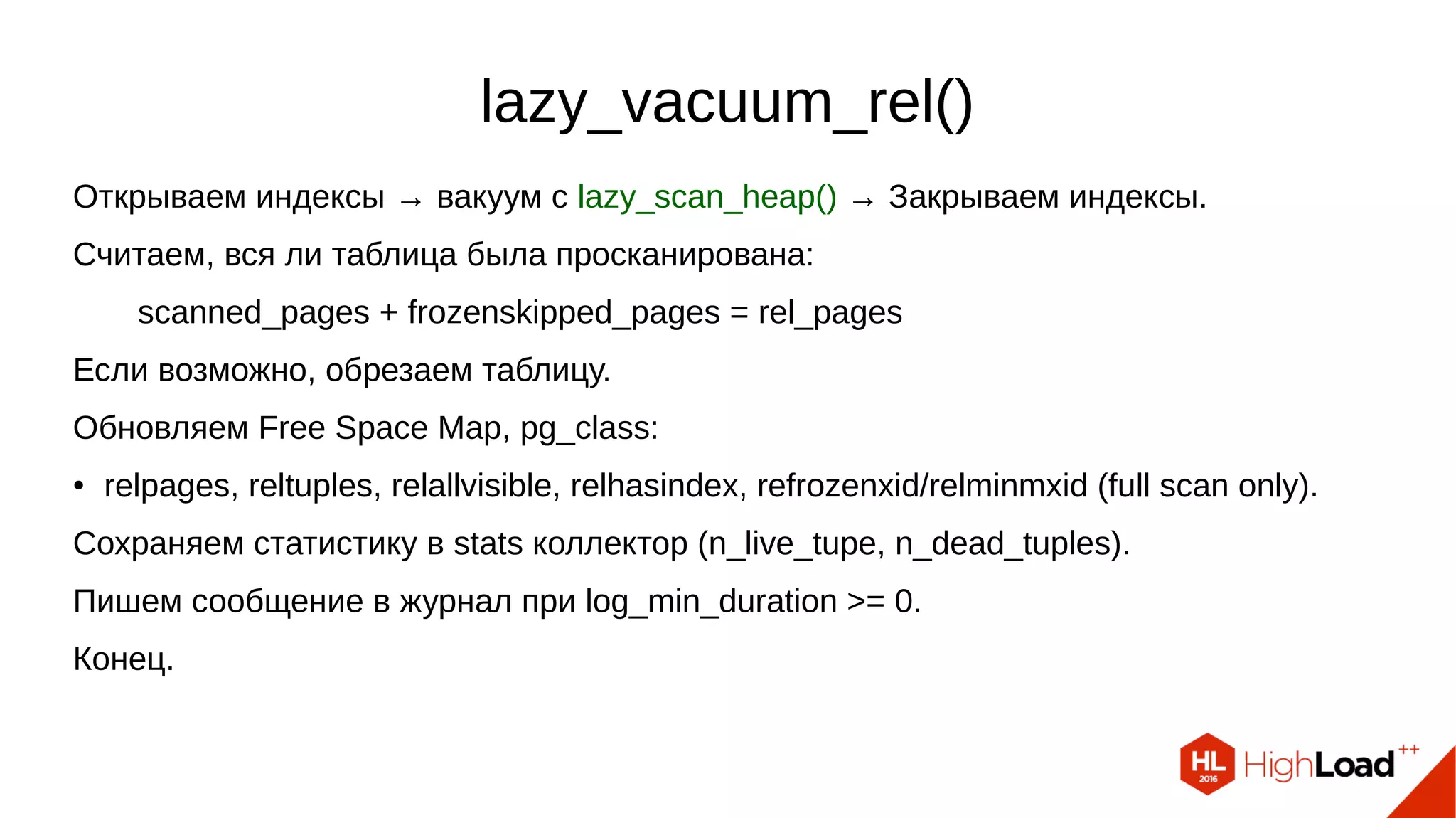 lazy_vacuum_rel()
Открываем индексы → вакуум с lazy_scan_heap() → Закрываем индексы.
Считаем, вся ли таблица была просканирована:
scanned_pages + frozenskipped_pages = rel_pages
Если возможно, обрезаем таблицу.
Обновляем Free Space Map, pg_class:
● relpages, reltuples, relallvisible, relhasindex, refrozenxid/relminmxid (full scan only).
Сохраняем статистику в stats коллектор (n_live_tupe, n_dead_tuples).
Пишем сообщение в журнал при log_min_duration >= 0.
Конец.
 