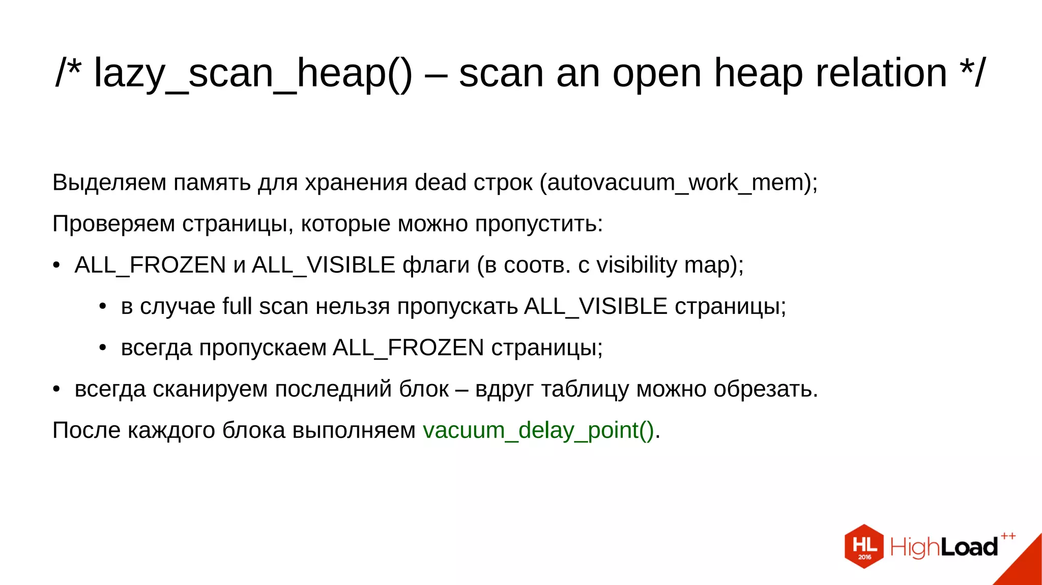 /* lazy_scan_heap() – scan an open heap relation */
Выделяем память для хранения dead строк (autovacuum_work_mem);
Проверяем страницы, которые можно пропустить:
● ALL_FROZEN и ALL_VISIBLE флаги (в соотв. с visibility map);
● в случае full scan нельзя пропускать ALL_VISIBLE страницы;
● всегда пропускаем ALL_FROZEN страницы;
● всегда сканируем последний блок – вдруг таблицу можно обрезать.
После каждого блока выполняем vacuum_delay_point().
 