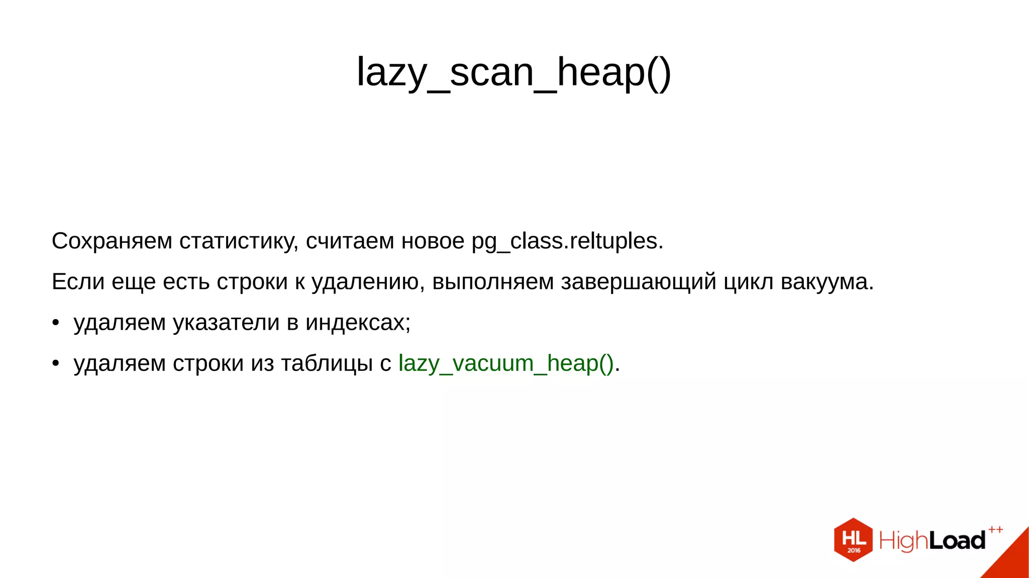 lazy_vacuum_heap()
lazy_vacuum_heap() – второй проход по таблице.
Цикл через собранные строки (vacrelstats) – идем только в те страницы, где есть
мертвые строки:
● перед началом делаем vacuum_delay_point();
● читаем блок и считаем costs;
● пытаемся взять блокировку для очистки – пропускаем блок, если не удалось;
● чистим страницу с lazy_vacuum_page();
● обновляем Free Space Map.
 