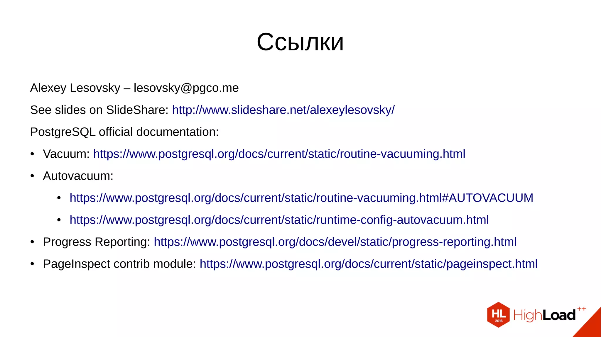 AV Launcher AV Worker
Postmaster
Initialization
Shared memory
Initialization
Scan pg_class
Check relations
Do vacuum
Recheck relations
Process relations
Vacuum/Analyze/Wrap ?
Balance costs
Process 1 relation
Open relation
Perform checks
Set Xid limits
Open indexes
Prune HOT chains Freeze tuples
Remove ind entries
Vacuum heap
Vacuum pages
Update FSM, VM
Close indexes
Truncate relation
Update FSMUpdate pg_class
Close relation
Vacuum TOAST ?
Postgres Backend
FREEZE ?
1 2
1
2
1
1
1
2
yes
FULL ?
CLUSTER
yes
no
 