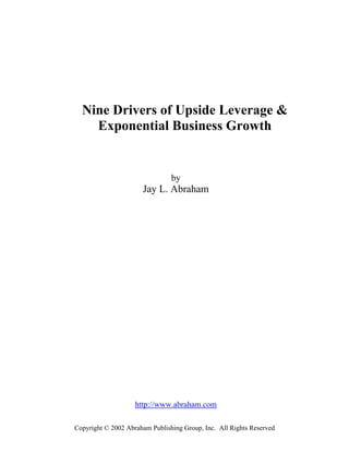 Nine Drivers of Upside Leverage &
    Exponential Business Growth


                                by
                      Jay L. Abraham




                    http://www.abraham.com

Copyright © 2002 Abraham Publishing Group, Inc. All Rights Reserved