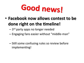 Good	
  news!	
  
•  Facebook	
  now	
  allows	
  contest	
  to	
  be	
  
done	
  right	
  on	
  the	
  7meline!	
  
–  3rd	
  party	
  apps	
  no	
  longer	
  needed	
  
–  Engaging	
  fans	
  easier	
  without	
  “middle-­‐man”	
  
–  S8ll	
  some	
  confusing	
  rules	
  so	
  review	
  before	
  
implemen8ng!	
  

 