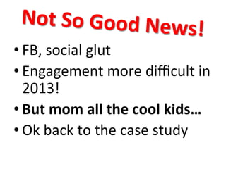 Not	
  So	
  Good	
  New
s!	
  

• FB,	
  social	
  glut	
  
• Engagement	
  more	
  diﬃcult	
  in	
  
2013!	
  
• But	
  mom	
  all	
  the	
  cool	
  kids…	
  
• Ok	
  back	
  to	
  the	
  case	
  study	
  

 