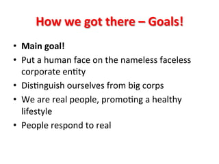 How	
  we	
  got	
  there	
  –	
  Goals!	
  
•  Main	
  goal!	
  
•  Put	
  a	
  human	
  face	
  on	
  the	
  nameless	
  faceless	
  
corporate	
  en8ty	
  
•  Dis8nguish	
  ourselves	
  from	
  big	
  corps	
  
•  We	
  are	
  real	
  people,	
  promo8ng	
  a	
  healthy	
  
lifestyle	
  
•  People	
  respond	
  to	
  real	
  

 