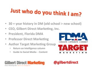 Just	
  who	
  do	
  you	
  think

	
  I	
  am?	
  

• 
• 
• 
• 
• 

30	
  +	
  year	
  history	
  in	
  DM	
  (old	
  school	
  >	
  new	
  school)	
  
CEO,	
  Gilbert	
  Direct	
  Marke7ng,	
  Inc.	
  
President,	
  Florida	
  DMA	
  
Professor	
  Direct	
  Marke7ng	
  
Author	
  Target	
  Marke7ng	
  Group	
  
•  Return	
  on	
  Intelligence	
  column	
  
•  Guide	
  to	
  Social	
  Media	
  	
  -­‐	
  Content	
  

@gilbertdirect	
  

 