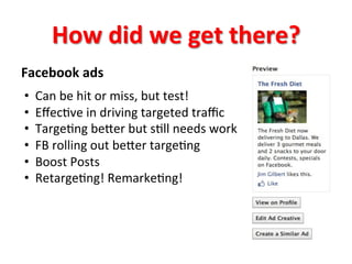 How	
  did	
  we	
  get	
  there?	
  
Facebook	
  ads	
  
	
  
• 
• 
• 
• 
• 
• 

Can	
  be	
  hit	
  or	
  miss,	
  but	
  test!	
  
Eﬀec8ve	
  in	
  driving	
  targeted	
  traﬃc	
  
Targe8ng	
  beger	
  but	
  s8ll	
  needs	
  work	
  
FB	
  rolling	
  out	
  beger	
  targe8ng	
  
Boost	
  Posts	
  
Retarge8ng!	
  Remarke8ng!	
  

 