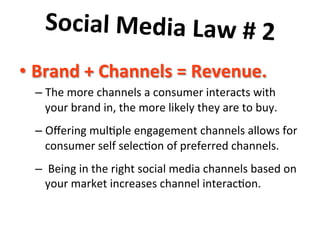 Social	
  Media	
  Law	
  #	
  2	
  	
  
	
   =	
  Revenue.	
  	
  
•  Brand	
  +	
  Channels	
  
–  The	
  more	
  channels	
  a	
  consumer	
  interacts	
  with	
  
your	
  brand	
  in,	
  the	
  more	
  likely	
  they	
  are	
  to	
  buy.	
  	
  	
  
–  Oﬀering	
  mul8ple	
  engagement	
  channels	
  allows	
  for	
  
consumer	
  self	
  selec8on	
  of	
  preferred	
  channels.	
  	
  
–  	
  Being	
  in	
  the	
  right	
  social	
  media	
  channels	
  based	
  on	
  
your	
  market	
  increases	
  channel	
  interac8on.	
  

 