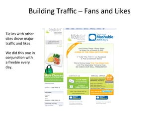 Building	
  Traﬃc	
  –	
  Fans	
  and	
  Likes	
  
Tie	
  ins	
  with	
  other	
  
sites	
  drove	
  major	
  
traﬃc	
  and	
  likes	
  
	
  
We	
  did	
  this	
  one	
  in	
  
conjunc8on	
  with	
  
a	
  freebie	
  every	
  
day.	
  

 