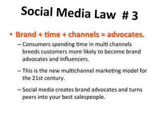 Social	
  Media	
  Law	
  	
  #	
  3	
  	
  
	
  
•  Brand	
  +	
  7me	
  +	
  channels	
  =	
  advocates.	
  	
  
–  Consumers	
  spending	
  8me	
  in	
  mul8	
  channels	
  
breeds	
  customers	
  more	
  likely	
  to	
  become	
  brand	
  
advocates	
  and	
  inﬂuencers.	
  	
  	
  
–  This	
  is	
  the	
  new	
  mul8channel	
  marke8ng	
  model	
  for	
  
the	
  21st	
  century.	
  	
  	
  
–  Social	
  media	
  creates	
  brand	
  advocates	
  and	
  turns	
  
peers	
  into	
  your	
  best	
  salespeople.	
  

 