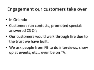 Engagement	
  our	
  customers	
  take	
  over	
  
•  In	
  Orlando	
  
•  Customers	
  ran	
  contests,	
  promoted	
  specials	
  
answered	
  CS	
  Q’s	
  
•  Our	
  customers	
  would	
  walk	
  through	
  ﬁre	
  due	
  to	
  
the	
  trust	
  we	
  have	
  built.	
  
•  We	
  ask	
  people	
  from	
  FB	
  to	
  do	
  interviews,	
  show	
  
up	
  at	
  events,	
  etc…	
  even	
  be	
  on	
  TV.	
  

 