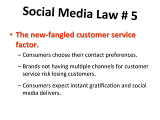 Social	
  Media	
  Law	
  #	
  5	
  	
  
	
   ustomer	
  service	
  
•  The	
  new-­‐fangled	
  c
factor.	
  	
  

–  Consumers	
  choose	
  their	
  contact	
  preferences.	
  	
  	
  
–  Brands	
  not	
  having	
  mul8ple	
  channels	
  for	
  customer	
  
service	
  risk	
  losing	
  customers.	
  	
  	
  
–  Consumers	
  expect	
  instant	
  gra8ﬁca8on	
  and	
  social	
  
media	
  delivers.	
  

 