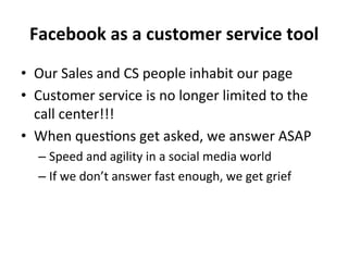 Facebook	
  as	
  a	
  customer	
  service	
  tool	
  
•  Our	
  Sales	
  and	
  CS	
  people	
  inhabit	
  our	
  page	
  
•  Customer	
  service	
  is	
  no	
  longer	
  limited	
  to	
  the	
  
call	
  center!!!	
  
•  When	
  ques8ons	
  get	
  asked,	
  we	
  answer	
  ASAP	
  
–  Speed	
  and	
  agility	
  in	
  a	
  social	
  media	
  world	
  
–  If	
  we	
  don’t	
  answer	
  fast	
  enough,	
  we	
  get	
  grief	
  

 