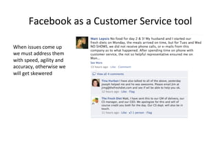 Facebook	
  as	
  a	
  Customer	
  Service	
  tool	
  
When	
  issues	
  come	
  up	
  
we	
  must	
  address	
  them	
  
with	
  speed,	
  agility	
  and	
  
accuracy,	
  otherwise	
  we	
  
will	
  get	
  skewered	
  

 