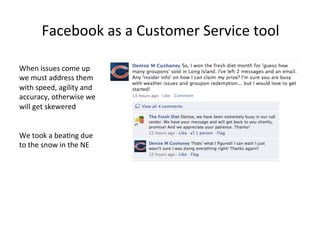 Facebook	
  as	
  a	
  Customer	
  Service	
  tool	
  
When	
  issues	
  come	
  up	
  
we	
  must	
  address	
  them	
  
with	
  speed,	
  agility	
  and	
  
accuracy,	
  otherwise	
  we	
  
will	
  get	
  skewered	
  
	
  
	
  
We	
  took	
  a	
  bea8ng	
  due	
  
to	
  the	
  snow	
  in	
  the	
  NE	
  

 
