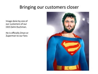 Bringing	
  our	
  customers	
  closer	
  
Image	
  done	
  by	
  one	
  of	
  
our	
  customers	
  of	
  our	
  
CEO	
  Zalmi	
  Duchman.	
  
	
  
He	
  is	
  oﬃcially	
  Zman	
  or	
  
Zuperman	
  to	
  our	
  fans	
  

 