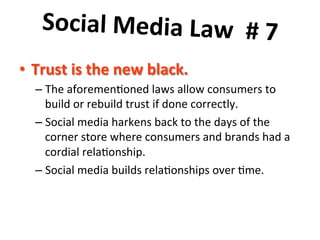 Social	
  Media	
  Law	
  	
  #	
  7	
  	
  
	
  lack.	
  	
  
•  Trust	
  is	
  the	
  new	
  b
–  The	
  aforemen8oned	
  laws	
  allow	
  consumers	
  to	
  
build	
  or	
  rebuild	
  trust	
  if	
  done	
  correctly.	
  	
  	
  
–  Social	
  media	
  harkens	
  back	
  to	
  the	
  days	
  of	
  the	
  
corner	
  store	
  where	
  consumers	
  and	
  brands	
  had	
  a	
  
cordial	
  rela8onship.	
  	
  	
  
–  Social	
  media	
  builds	
  rela8onships	
  over	
  8me.	
  

 