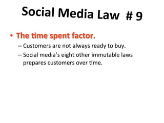 Social	
  Media	
  Law	
  	
  #	
  9	
  	
  
	
   	
  
•  The	
  7me	
  spent	
  factor.	
  
–  Customers	
  are	
  not	
  always	
  ready	
  to	
  buy.	
  	
  	
  
–  Social	
  media’s	
  eight	
  other	
  immutable	
  laws	
  
prepares	
  customers	
  over	
  8me.	
  	
  

 