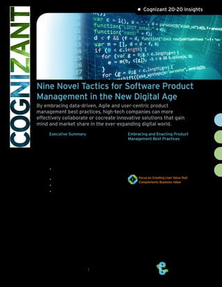 Cognizant 20-20 Insights
Nine Novel Tactics for Software Product
Management in the New Digital Age
By embracing data-driven, Agile and user-centric product
management best practices, high-tech companies can more
effectively collaborate or cocreate innovative solutions that gain
mind and market share in the ever-expanding digital world.
Executive Summary
The hyper-connected world’s influence on the
technology product space is perhaps second only
to its much wider impact on global socioeconom-
ics. The Internet, together with cloud and mobile
technologies, has fundamentally altered the ways
in which:
• Customers and users learn about software
products.
• Software is selected and bought.
• Software is sold and delivered.
• Products are used, integrated, maintained,
supported and replaced.
The product management function in any
product venture involves strategic, technical and
market-facing activities. However, one of the key
indicators of successful product management is
the ability to continuously position products in
front of market needs.
This white paper explores select best practices of
building and exploiting the networked ecosystem
required to propel software – indeed, all
technology products and services – ahead of the
competition, by proactively addressing the market
and consumer needs (as illustrated in Figure 1,
next page).
Embracing and Enacting Product
Management Best Practices
Based on our experience serving the high
technology industry, we’ve developed the
following tried and true practices – spanning
user-centricity, social media strategy, integrated
ecosystems, fast-track experimentation and
more – to help our clients successfully navigate
the accelerating networked product space.
Focus on Creating User Value that
1
Complements Business Value
User communities are more powerful and
influential than ever in today’s new digital age.
Traditionally, the focus of product management
has been on creating business value and meeting
the needs of the overall company. However,
digital models have reoriented business to ”user-
centricity.” Similarly, product management
needs to focus on creating direct user value
rather than pure business functionality (see
Figure 2, next page).
Today’s connected digital ecosystem demands
intensive attention from product managers when
designing compelling user experiences. This is
more influential in the success of the product
than pure business value.
cognizant 20-20 insights | january 2017
•
 
