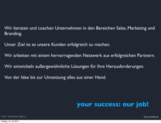 Wir beraten und coachen Unternehmen in den Bereichen Sales, Marketing und
    Branding.

    Unser Ziel ist es unsere Kunden erfolgreich zu machen.

    Wir arbeiten mit einem hervorragenden Netzwerk aus erfolgreichen Partnern.

    Wir entwickeln außergewöhnliche Lösungen für Ihre Herausforderungen.

    Von der Idee bis zur Umsetzung alles aus einer Hand.




                                        your success: our job!
nineam die Berater Agentur                                              www.nineam.eu

Freitag, 15. Juli 2011
 