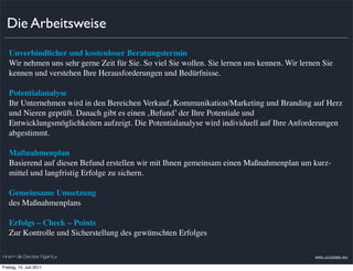 Die Arbeitsweise
   Unverbindlicher und kostenloser Beratungstermin
   Wir nehmen uns sehr gerne Zeit für Sie. So viel Sie wollen. Sie lernen uns kennen. Wir lernen Sie
   kennen und verstehen Ihre Herausforderungen und Bedürfnisse.

   Potentialanalyse
   Ihr Unternehmen wird in den Bereichen Verkauf, Kommunikation/Marketing und Branding auf Herz
   und Nieren geprüft. Danach gibt es einen ‚Befund’ der Ihre Potentiale und
   Entwicklungsmöglichkeiten aufzeigt. Die Potentialanalyse wird individuell auf Ihre Anforderungen
   abgestimmt.

   Maßnahmenplan
   Basierend auf diesen Befund erstellen wir mit Ihnen gemeinsam einen Maßnahmenplan um kurz-
   mittel und langfristig Erfolge zu sichern.

   Gemeinsame Umsetzung
   des Maßnahmenplans

   Erfolgs – Check – Points
   Zur Kontrolle und Sicherstellung des gewünschten Erfolges

nineam die Berater Agentur                                                                    www.nineam.eu

Freitag, 15. Juli 2011
 