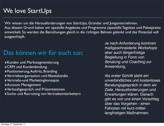 We love StartUps
   Wir wissen um die Herausforderungen von StartUps, Gründer und Jungunternehmen.
   Aus diesem Grund haben wir spezielle Angebote und Programme (spezielle Tagsätze und Paketpreise
   entwickelt. So werden die Bemühungen gleich in die richtigen Bahnen gelenkt und das Potential voll
   ausgeschöpft.
                                                                 Je nach Anforderung kommen
                                                                 maßgeschneiderte Workshops
  Das können wir für euch tun:                                   aber auch längerfristige
                                                                 Begleitung in Form von
   ‣Kunden und Marktsegmentierung                                Beratung und Coaching zur
   ‣CRM und Kundenbindung                                        Anwendung.
   ‣Positionierung, Auftritt, Branding
   ‣Vertriebsorganisation und Absatzkanäle                       Als erster Schritt steht ein
   ‣Vertriebs-und Marketingkonzepte                              unverbindliches und kostenloses
   ‣Account Management                                           Beratungsgespräch in dem wir
   ‣Verkaufsgespräch und Präsentationen                          Ziele, Herausforderungen und
   ‣Suche und Recruiting von Vertriebsmitarbeitern               Erwartungen klären. Danach
                                                                 gibt es von uns einen Vorschlag
                                                                 über das Vorgehen - einen
                                                                 Fahrplan mit kurz-mittel-
                                                                 langfristigen Maßnahmen.

Dienstag, 27. September 11
 