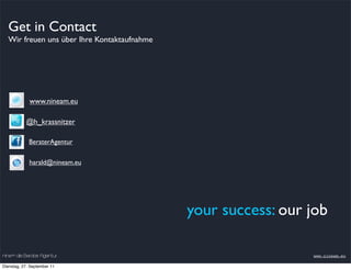 Get in Contact
  Wir freuen uns über Ihre Kontaktaufnahme




             www.nineam.eu

           @h_krassnitzer

             BeraterAgentur


             harald@nineam.eu




                                             your success: our job

nineam die Berater Agentur                                     www.nineam.eu

Dienstag, 27. September 11
 