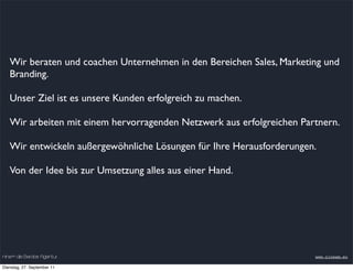 Wir beraten und coachen Unternehmen in den Bereichen Sales, Marketing und
   Branding.

   Unser Ziel ist es unsere Kunden erfolgreich zu machen.

   Wir arbeiten mit einem hervorragenden Netzwerk aus erfolgreichen Partnern.

   Wir entwickeln außergewöhnliche Lösungen für Ihre Herausforderungen.

   Von der Idee bis zur Umsetzung alles aus einer Hand.




nineam die Berater Agentur                                             www.nineam.eu

Dienstag, 27. September 11
 