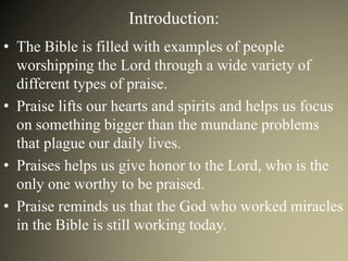 Introduction:
• The Bible is filled with examples of people
worshipping the Lord through a wide variety of
different types of praise.
• Praise lifts our hearts and spirits and helps us focus
on something bigger than the mundane problems
that plague our daily lives.
• Praises helps us give honor to the Lord, who is the
only one worthy to be praised.
• Praise reminds us that the God who worked miracles
in the Bible is still working today.
 