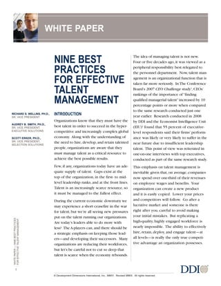 WHITEPAPER—NINEBESTPRACTICES
FOREFFECTIVETALENTMANAGEMENT
1
© Development Dimensions International, Inc., MMVI. Revised MMIX. All rights reserved.
NINE BEST
PRACTICES
FOR EFFECTIVE
TALENT
MANAGEMENT
INTRODUCTION
Organizations know that they must have the
best talent in order to succeed in the hyper-
competitive and increasingly complex global
economy. Along with the understanding of
the need to hire, develop, and retain talented
people, organizations are aware that they
must manage talent as a critical resource to
achieve the best possible results.
Few, if any, organizations today have an ade-
quate supply of talent. Gaps exist at the
top of the organization, in the first- to mid-
level leadership ranks, and at the front lines.
Talent is an increasingly scarce resource, so
it must be managed to the fullest effect.
During the current economic downturn we
may experience a short ceasefire in the war
for talent, but we’re all seeing new pressures
put on the talent running our organizations.
Are today’s leaders able to do more with
less? The A-players can, and there should be
a strategic emphasis on keeping those lead-
ers—and developing their successors. Many
organizations are reducing their workforces,
but let’s be careful not to cut so deep that
talent is scarce when the economy rebounds.
The idea of managing talent is not new.
Four or five decades ago, it was viewed as a
peripheral responsibility best relegated to
the personnel department. Now, talent man-
agement is an organizational function that is
taken far more seriously. In The Conference
Board’s 2007 CEO Challenge study1
, CEOs’
rankings of the importance of“finding
qualified managerial talent”increased by 10
percentage points or more when compared
to the same research conducted just one
year earlier. Research conducted in 2008
by DDI and the Economist Intelligence Unit
(EIU)2
found that 55 percent of executive-
level respondents said their firms’ perform-
ance was likely or very likely to suffer in the
near future due to insufficient leadership
talent. This point of view was reiterated in
one-on-one interviews with top executives,
conducted as part of the same research study.
This emphasis on talent management is
inevitable given that, on average, companies
now spend over one-third of their revenues
on employee wages and benefits. Your
organization can create a new product
and it is easily copied. Lower your prices
and competitors will follow. Go after a
lucrative market and someone is there
right after you, careful to avoid making
your initial mistakes. But replicating a
high-quality, highly engaged workforce is
nearly impossible. The ability to effectively
hire, retain, deploy, and engage talent—at
all levels—is really the only true competi-
tive advantage an organization possesses.
WHITE PAPER
RICHARD S. WELLINS, PH.D.,
SR. VICE PRESIDENT
AUDREY B. SMITH, PH.D.,
SR. VICE PRESIDENT,
EXECUTIVE SOLUTIONS
SCOTT ERKER, PH.D.,
SR. VICE PRESIDENT,
SELECTION SOLUTIONS
 