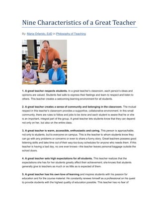 Nine Characteristics of a Great Teacher
By: Maria Orlando, EdD in Philosophy of Teaching
1. A great teacher respects students. In a great teacher’s classroom, each person’s ideas and
opinions are valued. Students feel safe to express their feelings and learn to respect and listen to
others. This teacher creates a welcoming learning environment for all students.
2. A great teacher creates a sense of community and belonging in the classroom. The mutual
respect in this teacher’s classroom provides a supportive, collaborative environment. In this small
community, there are rules to follow and jobs to be done and each student is aware that he or she
is an important, integral part of the group. A great teacher lets students know that they can depend
not only on her, but also on the entire class.
3. A great teacher is warm, accessible, enthusiastic and caring. This person is approachable,
not only to students, but to everyone on campus. This is the teacher to whom students know they
can go with any problems or concerns or even to share a funny story. Great teachers possess good
listening skills and take time out of their way-too-busy schedules for anyone who needs them. If this
teacher is having a bad day, no one ever knows—the teacher leaves personal baggage outside the
school doors.
4. A great teacher sets high expectations for all students. This teacher realizes that the
expectations she has for her students greatly affect their achievement; she knows that students
generally give to teachers as much or as little as is expected of them.
5. A great teacher has his own love of learning and inspires students with his passion for
education and for the course material. He constantly renews himself as a professional on his quest
to provide students with the highest quality of education possible. This teacher has no fear of
 