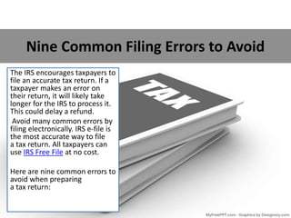 Nine Common Filing Errors to Avoid
The IRS encourages taxpayers to
file an accurate tax return. If a
taxpayer makes an error on
their return, it will likely take
longer for the IRS to process it.
This could delay a refund.
Avoid many common errors by
filing electronically. IRS e-file is
the most accurate way to file
a tax return. All taxpayers can
use IRS Free File at no cost.
Here are nine common errors to
avoid when preparing
a tax return:
 