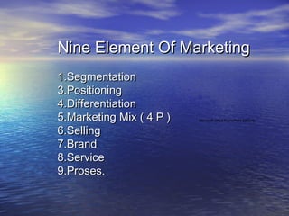 Nine Element Of Marketing
1.Segmentation
3.Positioning
4.Differentiation
5.Marketing Mix ( 4 P )   Microsoft Office PowerPoint 2003.lnk


6.Selling
7.Brand
8.Service
9.Proses.
 