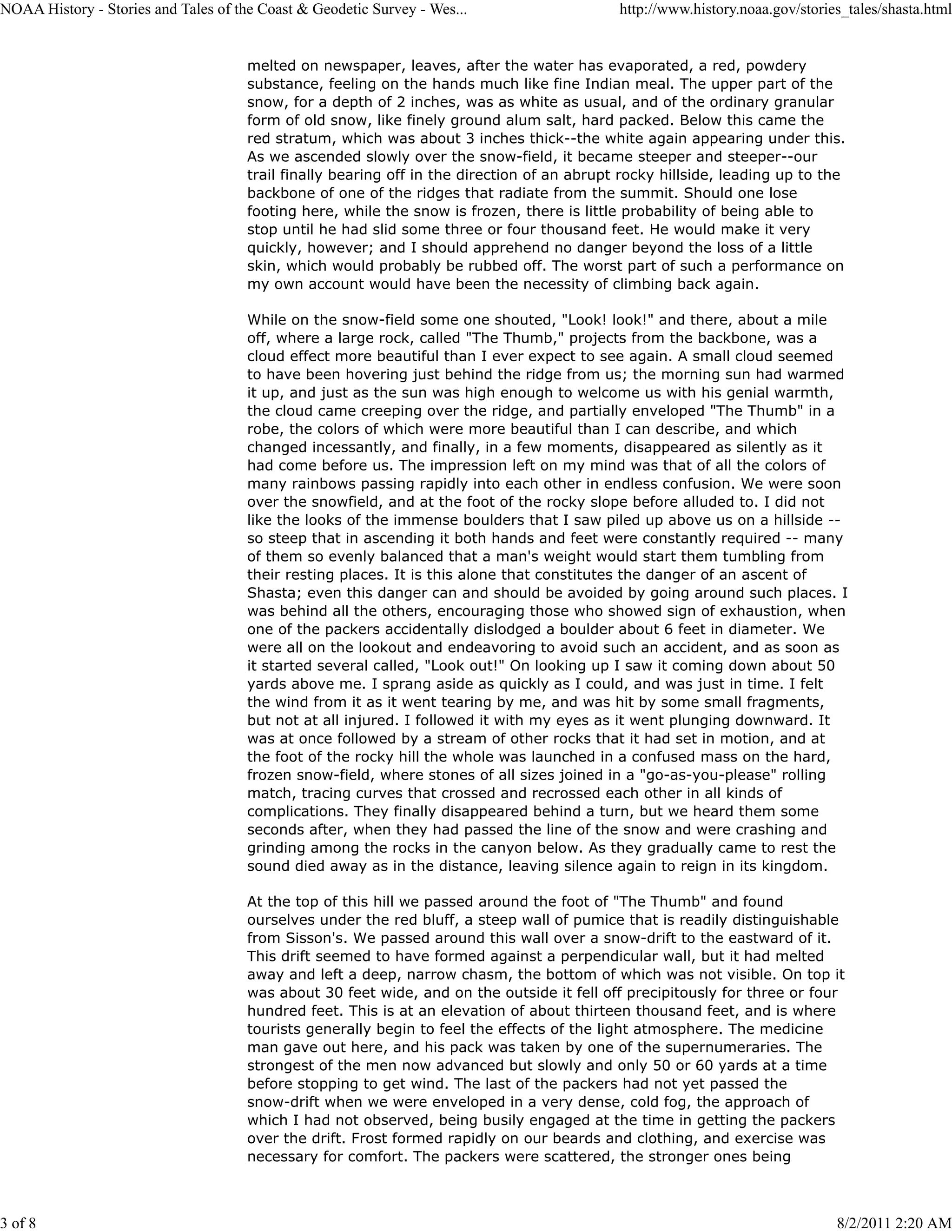 NOAA History - Stories and Tales of the Coast & Geodetic Survey - Wes...                     http://www.history.noaa.gov/stories_tales/shasta.html


                                      melted on newspaper, leaves, after the water has evaporated, a red, powdery
                                      substance, feeling on the hands much like fine Indian meal. The upper part of the
                                      snow, for a depth of 2 inches, was as white as usual, and of the ordinary granular
                                      form of old snow, like finely ground alum salt, hard packed. Below this came the
                                      red stratum, which was about 3 inches thick--the white again appearing under this.
                                      As we ascended slowly over the snow-field, it became steeper and steeper--our
                                      trail finally bearing off in the direction of an abrupt rocky hillside, leading up to the
                                      backbone of one of the ridges that radiate from the summit. Should one lose
                                      footing here, while the snow is frozen, there is little probability of being able to
                                      stop until he had slid some three or four thousand feet. He would make it very
                                      quickly, however; and I should apprehend no danger beyond the loss of a little
                                      skin, which would probably be rubbed off. The worst part of such a performance on
                                      my own account would have been the necessity of climbing back again.

                                      While on the snow-field some one shouted, "Look! look!" and there, about a mile
                                      off, where a large rock, called "The Thumb," projects from the backbone, was a
                                      cloud effect more beautiful than I ever expect to see again. A small cloud seemed
                                      to have been hovering just behind the ridge from us; the morning sun had warmed
                                      it up, and just as the sun was high enough to welcome us with his genial warmth,
                                      the cloud came creeping over the ridge, and partially enveloped "The Thumb" in a
                                      robe, the colors of which were more beautiful than I can describe, and which
                                      changed incessantly, and finally, in a few moments, disappeared as silently as it
                                      had come before us. The impression left on my mind was that of all the colors of
                                      many rainbows passing rapidly into each other in endless confusion. We were soon
                                      over the snowfield, and at the foot of the rocky slope before alluded to. I did not
                                      like the looks of the immense boulders that I saw piled up above us on a hillside --
                                      so steep that in ascending it both hands and feet were constantly required -- many
                                      of them so evenly balanced that a man's weight would start them tumbling from
                                      their resting places. It is this alone that constitutes the danger of an ascent of
                                      Shasta; even this danger can and should be avoided by going around such places. I
                                      was behind all the others, encouraging those who showed sign of exhaustion, when
                                      one of the packers accidentally dislodged a boulder about 6 feet in diameter. We
                                      were all on the lookout and endeavoring to avoid such an accident, and as soon as
                                      it started several called, "Look out!" On looking up I saw it coming down about 50
                                      yards above me. I sprang aside as quickly as I could, and was just in time. I felt
                                      the wind from it as it went tearing by me, and was hit by some small fragments,
                                      but not at all injured. I followed it with my eyes as it went plunging downward. It
                                      was at once followed by a stream of other rocks that it had set in motion, and at
                                      the foot of the rocky hill the whole was launched in a confused mass on the hard,
                                      frozen snow-field, where stones of all sizes joined in a "go-as-you-please" rolling
                                      match, tracing curves that crossed and recrossed each other in all kinds of
                                      complications. They finally disappeared behind a turn, but we heard them some
                                      seconds after, when they had passed the line of the snow and were crashing and
                                      grinding among the rocks in the canyon below. As they gradually came to rest the
                                      sound died away as in the distance, leaving silence again to reign in its kingdom.

                                      At the top of this hill we passed around the foot of "The Thumb" and found
                                      ourselves under the red bluff, a steep wall of pumice that is readily distinguishable
                                      from Sisson's. We passed around this wall over a snow-drift to the eastward of it.
                                      This drift seemed to have formed against a perpendicular wall, but it had melted
                                      away and left a deep, narrow chasm, the bottom of which was not visible. On top it
                                      was about 30 feet wide, and on the outside it fell off precipitously for three or four
                                      hundred feet. This is at an elevation of about thirteen thousand feet, and is where
                                      tourists generally begin to feel the effects of the light atmosphere. The medicine
                                      man gave out here, and his pack was taken by one of the supernumeraries. The
                                      strongest of the men now advanced but slowly and only 50 or 60 yards at a time
                                      before stopping to get wind. The last of the packers had not yet passed the
                                      snow-drift when we were enveloped in a very dense, cold fog, the approach of
                                      which I had not observed, being busily engaged at the time in getting the packers
                                      over the drift. Frost formed rapidly on our beards and clothing, and exercise was
                                      necessary for comfort. The packers were scattered, the stronger ones being



3 of 8                                                                                                                         8/2/2011 2:20 AM
 