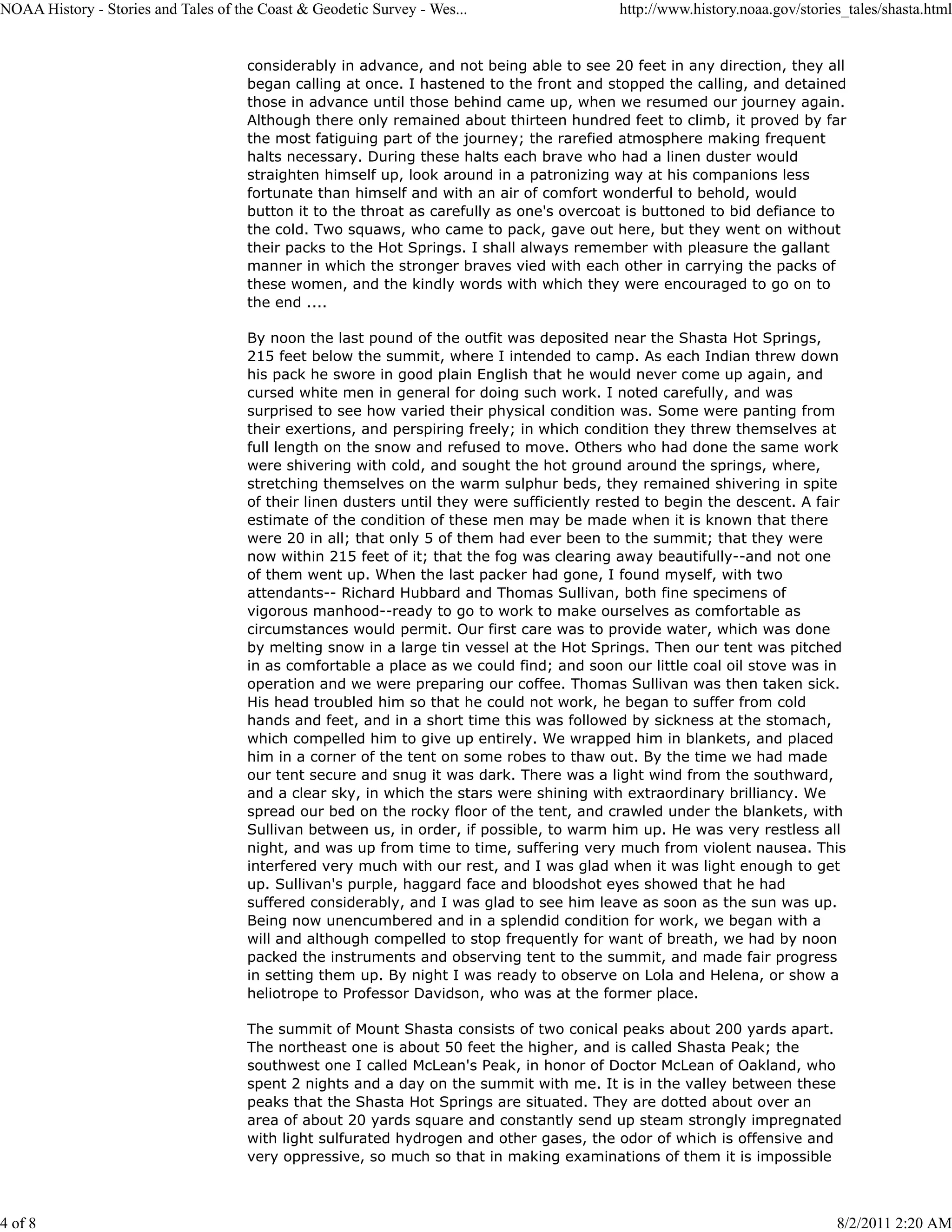 NOAA History - Stories and Tales of the Coast & Geodetic Survey - Wes...                    http://www.history.noaa.gov/stories_tales/shasta.html


                                      considerably in advance, and not being able to see 20 feet in any direction, they all
                                      began calling at once. I hastened to the front and stopped the calling, and detained
                                      those in advance until those behind came up, when we resumed our journey again.
                                      Although there only remained about thirteen hundred feet to climb, it proved by far
                                      the most fatiguing part of the journey; the rarefied atmosphere making frequent
                                      halts necessary. During these halts each brave who had a linen duster would
                                      straighten himself up, look around in a patronizing way at his companions less
                                      fortunate than himself and with an air of comfort wonderful to behold, would
                                      button it to the throat as carefully as one's overcoat is buttoned to bid defiance to
                                      the cold. Two squaws, who came to pack, gave out here, but they went on without
                                      their packs to the Hot Springs. I shall always remember with pleasure the gallant
                                      manner in which the stronger braves vied with each other in carrying the packs of
                                      these women, and the kindly words with which they were encouraged to go on to
                                      the end ....

                                      By noon the last pound of the outfit was deposited near the Shasta Hot Springs,
                                      215 feet below the summit, where I intended to camp. As each Indian threw down
                                      his pack he swore in good plain English that he would never come up again, and
                                      cursed white men in general for doing such work. I noted carefully, and was
                                      surprised to see how varied their physical condition was. Some were panting from
                                      their exertions, and perspiring freely; in which condition they threw themselves at
                                      full length on the snow and refused to move. Others who had done the same work
                                      were shivering with cold, and sought the hot ground around the springs, where,
                                      stretching themselves on the warm sulphur beds, they remained shivering in spite
                                      of their linen dusters until they were sufficiently rested to begin the descent. A fair
                                      estimate of the condition of these men may be made when it is known that there
                                      were 20 in all; that only 5 of them had ever been to the summit; that they were
                                      now within 215 feet of it; that the fog was clearing away beautifully--and not one
                                      of them went up. When the last packer had gone, I found myself, with two
                                      attendants-- Richard Hubbard and Thomas Sullivan, both fine specimens of
                                      vigorous manhood--ready to go to work to make ourselves as comfortable as
                                      circumstances would permit. Our first care was to provide water, which was done
                                      by melting snow in a large tin vessel at the Hot Springs. Then our tent was pitched
                                      in as comfortable a place as we could find; and soon our little coal oil stove was in
                                      operation and we were preparing our coffee. Thomas Sullivan was then taken sick.
                                      His head troubled him so that he could not work, he began to suffer from cold
                                      hands and feet, and in a short time this was followed by sickness at the stomach,
                                      which compelled him to give up entirely. We wrapped him in blankets, and placed
                                      him in a corner of the tent on some robes to thaw out. By the time we had made
                                      our tent secure and snug it was dark. There was a light wind from the southward,
                                      and a clear sky, in which the stars were shining with extraordinary brilliancy. We
                                      spread our bed on the rocky floor of the tent, and crawled under the blankets, with
                                      Sullivan between us, in order, if possible, to warm him up. He was very restless all
                                      night, and was up from time to time, suffering very much from violent nausea. This
                                      interfered very much with our rest, and I was glad when it was light enough to get
                                      up. Sullivan's purple, haggard face and bloodshot eyes showed that he had
                                      suffered considerably, and I was glad to see him leave as soon as the sun was up.
                                      Being now unencumbered and in a splendid condition for work, we began with a
                                      will and although compelled to stop frequently for want of breath, we had by noon
                                      packed the instruments and observing tent to the summit, and made fair progress
                                      in setting them up. By night I was ready to observe on Lola and Helena, or show a
                                      heliotrope to Professor Davidson, who was at the former place.

                                      The summit of Mount Shasta consists of two conical peaks about 200 yards apart.
                                      The northeast one is about 50 feet the higher, and is called Shasta Peak; the
                                      southwest one I called McLean's Peak, in honor of Doctor McLean of Oakland, who
                                      spent 2 nights and a day on the summit with me. It is in the valley between these
                                      peaks that the Shasta Hot Springs are situated. They are dotted about over an
                                      area of about 20 yards square and constantly send up steam strongly impregnated
                                      with light sulfurated hydrogen and other gases, the odor of which is offensive and
                                      very oppressive, so much so that in making examinations of them it is impossible



4 of 8                                                                                                                        8/2/2011 2:20 AM
 