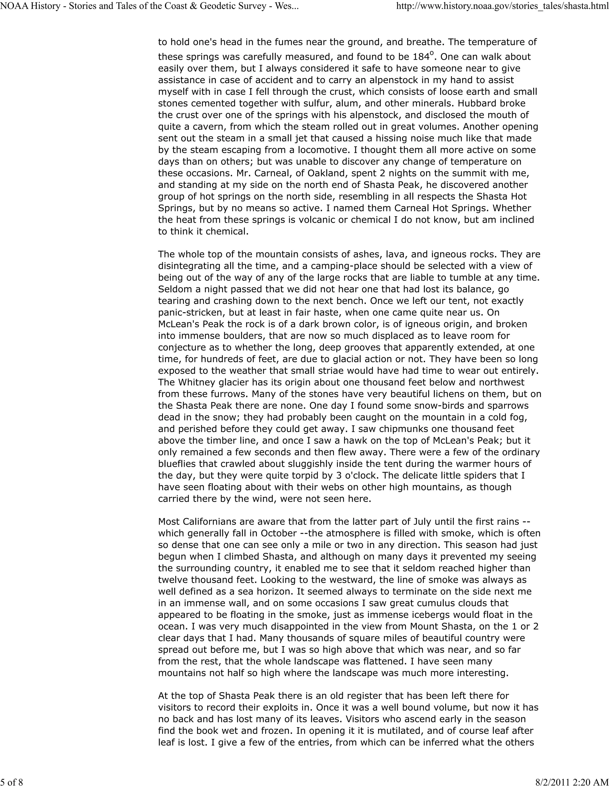 NOAA History - Stories and Tales of the Coast & Geodetic Survey - Wes...                   http://www.history.noaa.gov/stories_tales/shasta.html


                                      to hold one's head in the fumes near the ground, and breathe. The temperature of
                                                                                                   o
                                      these springs was carefully measured, and found to be 184 . One can walk about
                                      easily over them, but I always considered it safe to have someone near to give
                                      assistance in case of accident and to carry an alpenstock in my hand to assist
                                      myself with in case I fell through the crust, which consists of loose earth and small
                                      stones cemented together with sulfur, alum, and other minerals. Hubbard broke
                                      the crust over one of the springs with his alpenstock, and disclosed the mouth of
                                      quite a cavern, from which the steam rolled out in great volumes. Another opening
                                      sent out the steam in a small jet that caused a hissing noise much like that made
                                      by the steam escaping from a locomotive. I thought them all more active on some
                                      days than on others; but was unable to discover any change of temperature on
                                      these occasions. Mr. Carneal, of Oakland, spent 2 nights on the summit with me,
                                      and standing at my side on the north end of Shasta Peak, he discovered another
                                      group of hot springs on the north side, resembling in all respects the Shasta Hot
                                      Springs, but by no means so active. I named them Carneal Hot Springs. Whether
                                      the heat from these springs is volcanic or chemical I do not know, but am inclined
                                      to think it chemical.

                                      The whole top of the mountain consists of ashes, lava, and igneous rocks. They are
                                      disintegrating all the time, and a camping-place should be selected with a view of
                                      being out of the way of any of the large rocks that are liable to tumble at any time.
                                      Seldom a night passed that we did not hear one that had lost its balance, go
                                      tearing and crashing down to the next bench. Once we left our tent, not exactly
                                      panic-stricken, but at least in fair haste, when one came quite near us. On
                                      McLean's Peak the rock is of a dark brown color, is of igneous origin, and broken
                                      into immense boulders, that are now so much displaced as to leave room for
                                      conjecture as to whether the long, deep grooves that apparently extended, at one
                                      time, for hundreds of feet, are due to glacial action or not. They have been so long
                                      exposed to the weather that small striae would have had time to wear out entirely.
                                      The Whitney glacier has its origin about one thousand feet below and northwest
                                      from these furrows. Many of the stones have very beautiful lichens on them, but on
                                      the Shasta Peak there are none. One day I found some snow-birds and sparrows
                                      dead in the snow; they had probably been caught on the mountain in a cold fog,
                                      and perished before they could get away. I saw chipmunks one thousand feet
                                      above the timber line, and once I saw a hawk on the top of McLean's Peak; but it
                                      only remained a few seconds and then flew away. There were a few of the ordinary
                                      blueflies that crawled about sluggishly inside the tent during the warmer hours of
                                      the day, but they were quite torpid by 3 o'clock. The delicate little spiders that I
                                      have seen floating about with their webs on other high mountains, as though
                                      carried there by the wind, were not seen here.

                                      Most Californians are aware that from the latter part of July until the first rains --
                                      which generally fall in October --the atmosphere is filled with smoke, which is often
                                      so dense that one can see only a mile or two in any direction. This season had just
                                      begun when I climbed Shasta, and although on many days it prevented my seeing
                                      the surrounding country, it enabled me to see that it seldom reached higher than
                                      twelve thousand feet. Looking to the westward, the line of smoke was always as
                                      well defined as a sea horizon. It seemed always to terminate on the side next me
                                      in an immense wall, and on some occasions I saw great cumulus clouds that
                                      appeared to be floating in the smoke, just as immense icebergs would float in the
                                      ocean. I was very much disappointed in the view from Mount Shasta, on the 1 or 2
                                      clear days that I had. Many thousands of square miles of beautiful country were
                                      spread out before me, but I was so high above that which was near, and so far
                                      from the rest, that the whole landscape was flattened. I have seen many
                                      mountains not half so high where the landscape was much more interesting.

                                      At the top of Shasta Peak there is an old register that has been left there for
                                      visitors to record their exploits in. Once it was a well bound volume, but now it has
                                      no back and has lost many of its leaves. Visitors who ascend early in the season
                                      find the book wet and frozen. In opening it it is mutilated, and of course leaf after
                                      leaf is lost. I give a few of the entries, from which can be inferred what the others



5 of 8                                                                                                                       8/2/2011 2:20 AM
 