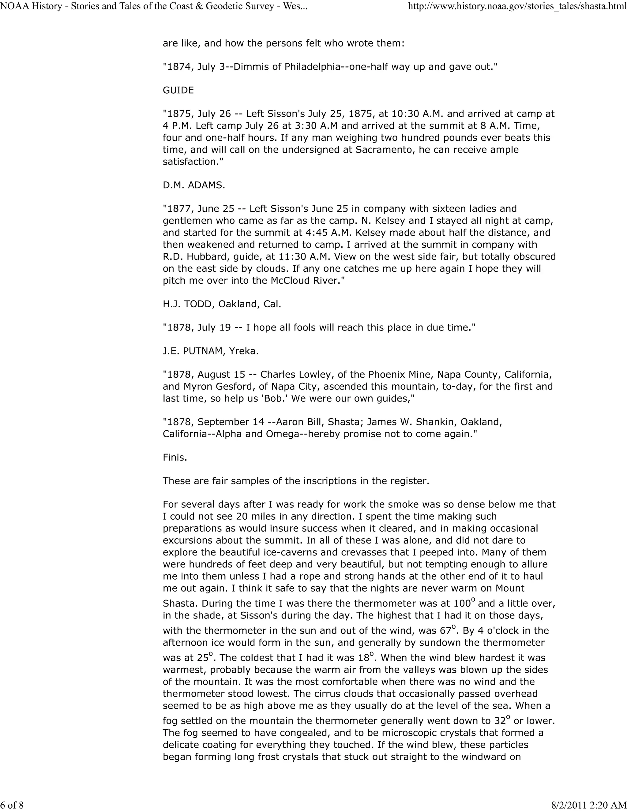 NOAA History - Stories and Tales of the Coast & Geodetic Survey - Wes...                    http://www.history.noaa.gov/stories_tales/shasta.html


                                      are like, and how the persons felt who wrote them:

                                      "1874, July 3--Dimmis of Philadelphia--one-half way up and gave out."

                                      GUIDE

                                      "1875, July 26 -- Left Sisson's July 25, 1875, at 10:30 A.M. and arrived at camp at
                                      4 P.M. Left camp July 26 at 3:30 A.M and arrived at the summit at 8 A.M. Time,
                                      four and one-half hours. If any man weighing two hundred pounds ever beats this
                                      time, and will call on the undersigned at Sacramento, he can receive ample
                                      satisfaction."

                                      D.M. ADAMS.

                                      "1877, June 25 -- Left Sisson's June 25 in company with sixteen ladies and
                                      gentlemen who came as far as the camp. N. Kelsey and I stayed all night at camp,
                                      and started for the summit at 4:45 A.M. Kelsey made about half the distance, and
                                      then weakened and returned to camp. I arrived at the summit in company with
                                      R.D. Hubbard, guide, at 11:30 A.M. View on the west side fair, but totally obscured
                                      on the east side by clouds. If any one catches me up here again I hope they will
                                      pitch me over into the McCloud River."

                                      H.J. TODD, Oakland, Cal.

                                      "1878, July 19 -- I hope all fools will reach this place in due time."

                                      J.E. PUTNAM, Yreka.

                                      "1878, August 15 -- Charles Lowley, of the Phoenix Mine, Napa County, California,
                                      and Myron Gesford, of Napa City, ascended this mountain, to-day, for the first and
                                      last time, so help us 'Bob.' We were our own guides,"

                                      "1878, September 14 --Aaron Bill, Shasta; James W. Shankin, Oakland,
                                      California--Alpha and Omega--hereby promise not to come again."

                                      Finis.

                                      These are fair samples of the inscriptions in the register.

                                      For several days after I was ready for work the smoke was so dense below me that
                                      I could not see 20 miles in any direction. I spent the time making such
                                      preparations as would insure success when it cleared, and in making occasional
                                      excursions about the summit. In all of these I was alone, and did not dare to
                                      explore the beautiful ice-caverns and crevasses that I peeped into. Many of them
                                      were hundreds of feet deep and very beautiful, but not tempting enough to allure
                                      me into them unless I had a rope and strong hands at the other end of it to haul
                                      me out again. I think it safe to say that the nights are never warm on Mount
                                                                                                           o
                                      Shasta. During the time I was there the thermometer was at 100 and a little over,
                                      in the shade, at Sisson's during the day. The highest that I had it on those days,
                                                                                                      o
                                      with the thermometer in the sun and out of the wind, was 67 . By 4 o'clock in the
                                      afternoon ice would form in the sun, and generally by sundown the thermometer
                                                o                                   o
                                      was at 25 . The coldest that I had it was 18 . When the wind blew hardest it was
                                      warmest, probably because the warm air from the valleys was blown up the sides
                                      of the mountain. It was the most comfortable when there was no wind and the
                                      thermometer stood lowest. The cirrus clouds that occasionally passed overhead
                                      seemed to be as high above me as they usually do at the level of the sea. When a
                                                                                                                   o
                                      fog settled on the mountain the thermometer generally went down to 32 or lower.
                                      The fog seemed to have congealed, and to be microscopic crystals that formed a
                                      delicate coating for everything they touched. If the wind blew, these particles
                                      began forming long frost crystals that stuck out straight to the windward on




6 of 8                                                                                                                        8/2/2011 2:20 AM
 