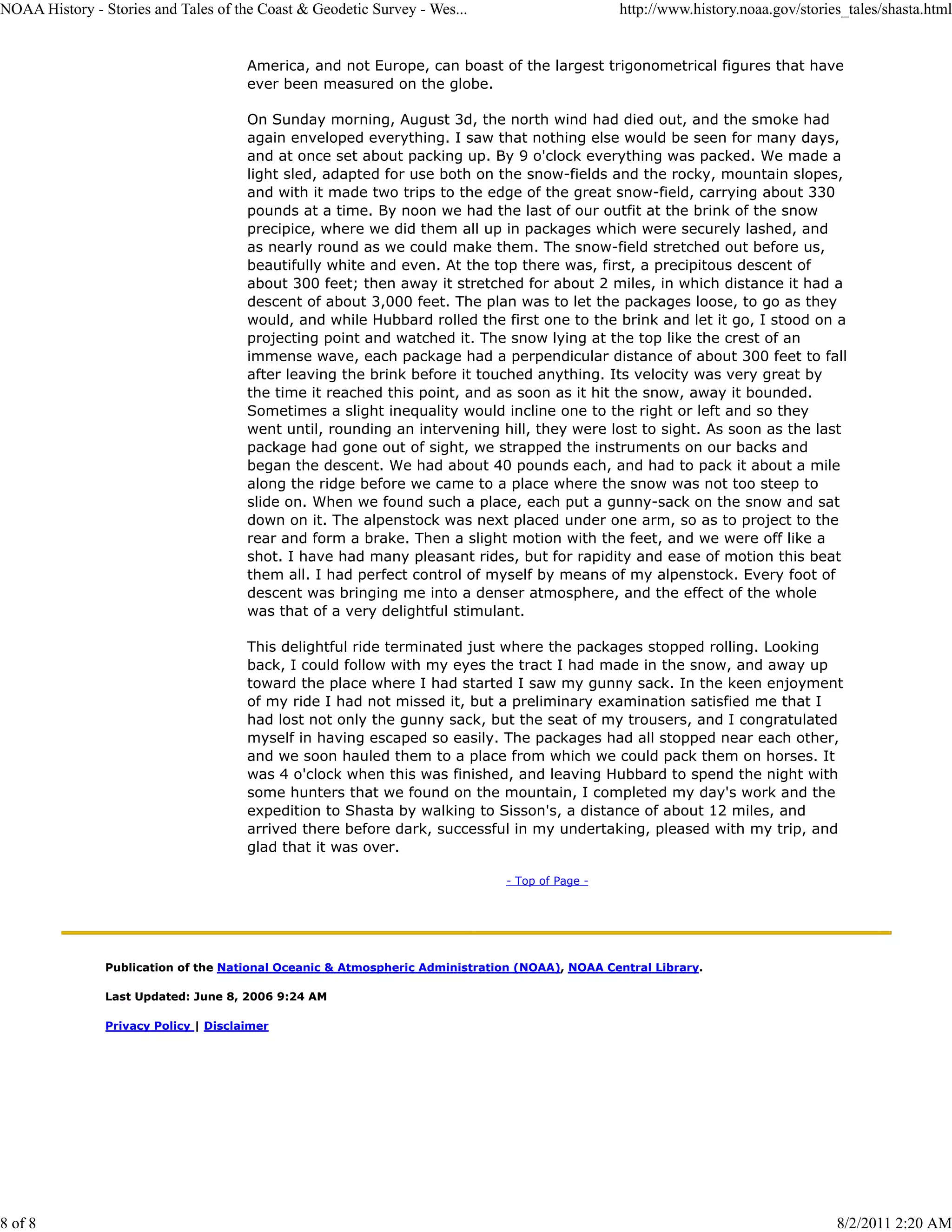 NOAA History - Stories and Tales of the Coast & Geodetic Survey - Wes...                         http://www.history.noaa.gov/stories_tales/shasta.html


                                       America, and not Europe, can boast of the largest trigonometrical figures that have
                                       ever been measured on the globe.

                                       On Sunday morning, August 3d, the north wind had died out, and the smoke had
                                       again enveloped everything. I saw that nothing else would be seen for many days,
                                       and at once set about packing up. By 9 o'clock everything was packed. We made a
                                       light sled, adapted for use both on the snow-fields and the rocky, mountain slopes,
                                       and with it made two trips to the edge of the great snow-field, carrying about 330
                                       pounds at a time. By noon we had the last of our outfit at the brink of the snow
                                       precipice, where we did them all up in packages which were securely lashed, and
                                       as nearly round as we could make them. The snow-field stretched out before us,
                                       beautifully white and even. At the top there was, first, a precipitous descent of
                                       about 300 feet; then away it stretched for about 2 miles, in which distance it had a
                                       descent of about 3,000 feet. The plan was to let the packages loose, to go as they
                                       would, and while Hubbard rolled the first one to the brink and let it go, I stood on a
                                       projecting point and watched it. The snow lying at the top like the crest of an
                                       immense wave, each package had a perpendicular distance of about 300 feet to fall
                                       after leaving the brink before it touched anything. Its velocity was very great by
                                       the time it reached this point, and as soon as it hit the snow, away it bounded.
                                       Sometimes a slight inequality would incline one to the right or left and so they
                                       went until, rounding an intervening hill, they were lost to sight. As soon as the last
                                       package had gone out of sight, we strapped the instruments on our backs and
                                       began the descent. We had about 40 pounds each, and had to pack it about a mile
                                       along the ridge before we came to a place where the snow was not too steep to
                                       slide on. When we found such a place, each put a gunny-sack on the snow and sat
                                       down on it. The alpenstock was next placed under one arm, so as to project to the
                                       rear and form a brake. Then a slight motion with the feet, and we were off like a
                                       shot. I have had many pleasant rides, but for rapidity and ease of motion this beat
                                       them all. I had perfect control of myself by means of my alpenstock. Every foot of
                                       descent was bringing me into a denser atmosphere, and the effect of the whole
                                       was that of a very delightful stimulant.

                                       This delightful ride terminated just where the packages stopped rolling. Looking
                                       back, I could follow with my eyes the tract I had made in the snow, and away up
                                       toward the place where I had started I saw my gunny sack. In the keen enjoyment
                                       of my ride I had not missed it, but a preliminary examination satisfied me that I
                                       had lost not only the gunny sack, but the seat of my trousers, and I congratulated
                                       myself in having escaped so easily. The packages had all stopped near each other,
                                       and we soon hauled them to a place from which we could pack them on horses. It
                                       was 4 o'clock when this was finished, and leaving Hubbard to spend the night with
                                       some hunters that we found on the mountain, I completed my day's work and the
                                       expedition to Shasta by walking to Sisson's, a distance of about 12 miles, and
                                       arrived there before dark, successful in my undertaking, pleased with my trip, and
                                       glad that it was over.

                                                                               - Top of Page -




                Publication of the National Oceanic & Atmospheric Administration (NOAA), NOAA Central Library.

                Last Updated: June 8, 2006 9:24 AM

                Privacy Policy | Disclaimer




8 of 8                                                                                                                             8/2/2011 2:20 AM
 